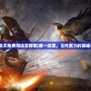 (第一武圣全文免费阅读无弹窗)第一武圣，古代武力的巅峰与传奇故事