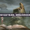 (原神官方正版下载)原神，探索奇幻世界的无尽魅力