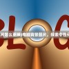 (电脑背景图片怎么更换)电脑背景图片，探索个性化选择与影响