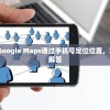 (google定位手机)Google Maps通过手机号定位位置，功能解析与常见问题解答