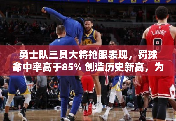 勇士队三员大将抢眼表现，罚球命中率高于85% 创造历史新高，为球队夺冠注入强大信心