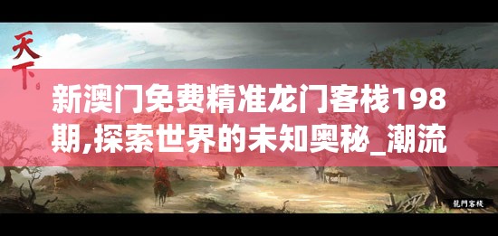 新澳门免费精准龙门客栈198期,探索世界的未知奥秘_潮流集.7.851