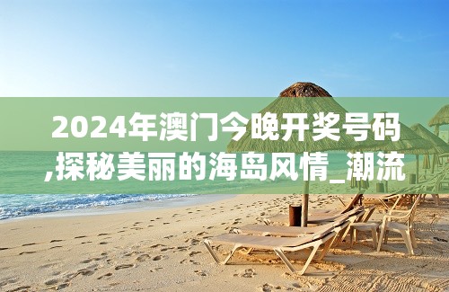 2024年澳门今晚开奖号码,探秘美丽的海岛风情_潮流版.2.67
