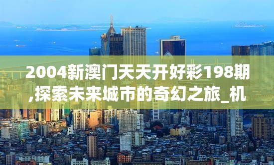 2004新澳门天天开好彩198期,探索未来城市的奇幻之旅_机动集.6.734