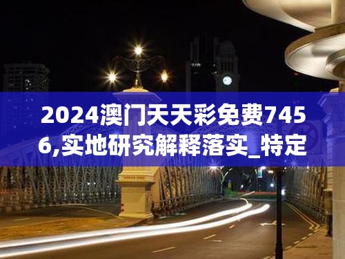 2024澳门天天彩免费7456,实地研究解释落实_特定款.0.600