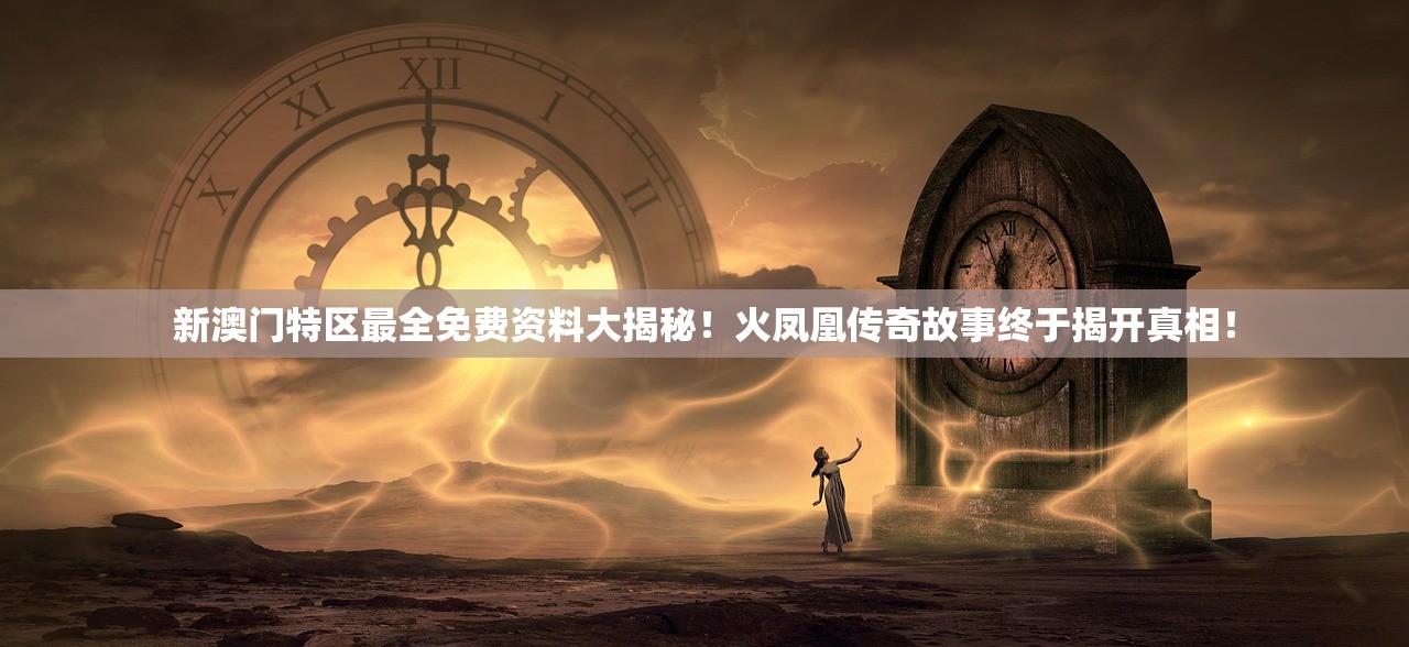 新澳门特区最全免费资料大揭秘！火凤凰传奇故事终于揭开真相！