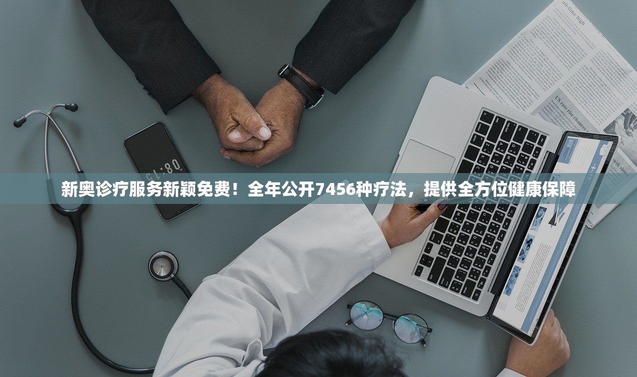 新奥诊疗服务新颖免费！全年公开7456种疗法，提供全方位健康保障