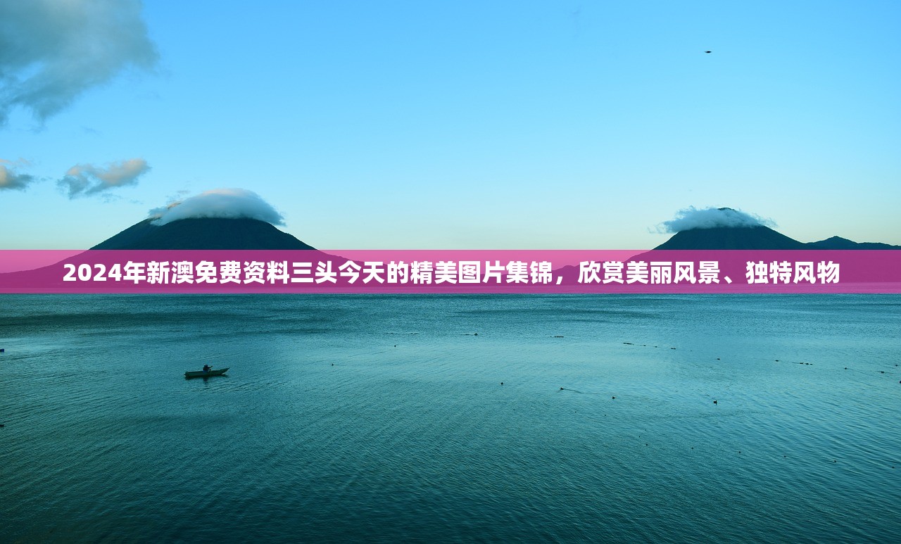 2024年新澳免费资料三头今天的精美图片集锦，欣赏美丽风景、独特风物