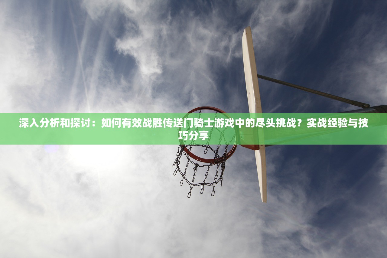 深入分析和探讨：如何有效战胜传送门骑士游戏中的尽头挑战？实战经验与技巧分享