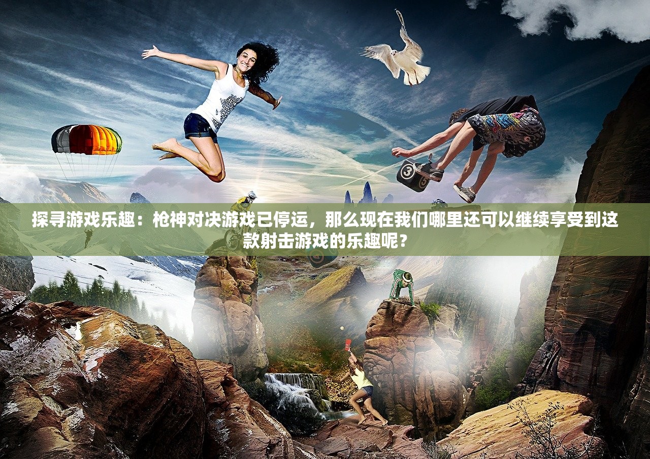 探寻游戏乐趣：枪神对决游戏已停运，那么现在我们哪里还可以继续享受到这款射击游戏的乐趣呢？