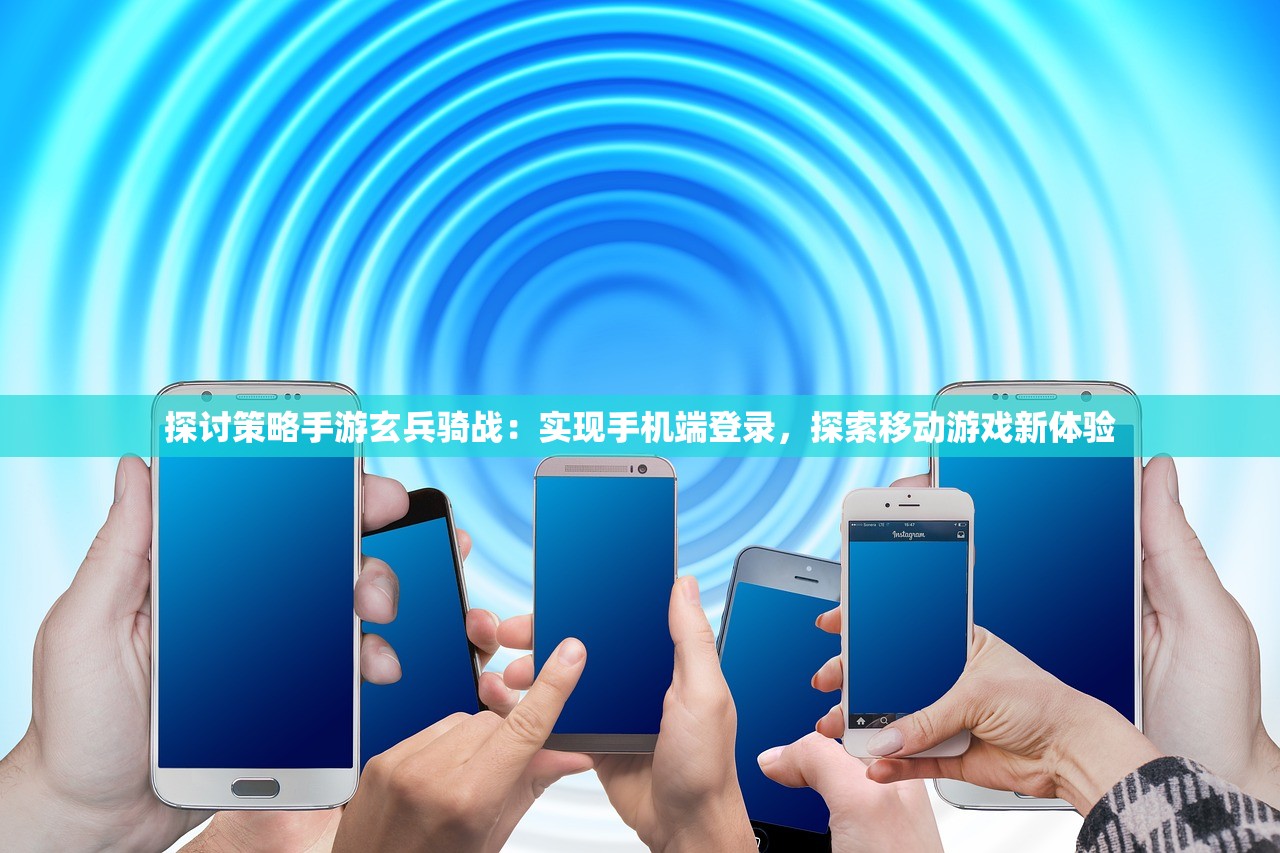 探讨策略手游玄兵骑战：实现手机端登录，探索移动游戏新体验