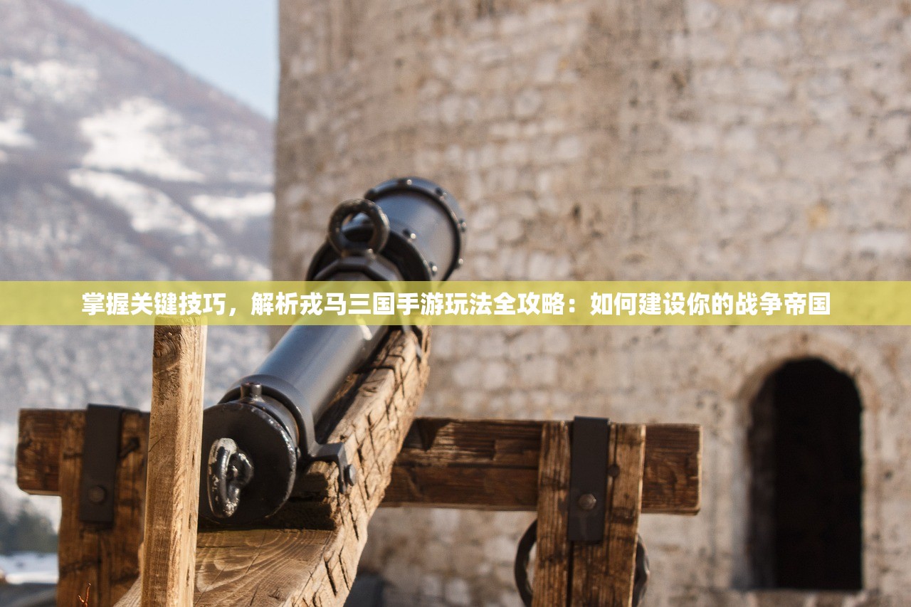 掌握关键技巧，解析戎马三国手游玩法全攻略：如何建设你的战争帝国