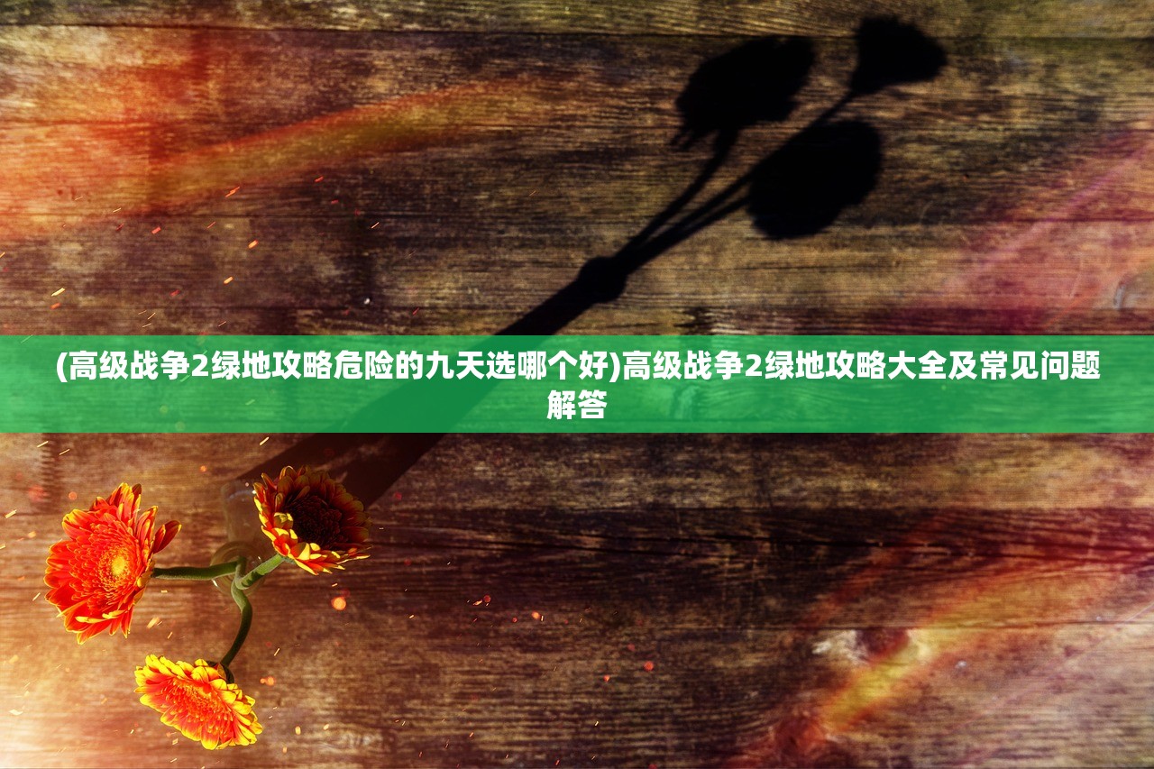 (高级战争2绿地攻略危险的九天选哪个好)高级战争2绿地攻略大全及常见问题解答