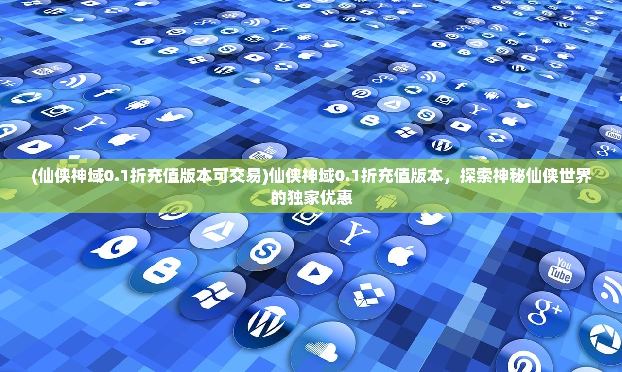 (仙侠神域0.1折充值版本可交易)仙侠神域0.1折充值版本，探索神秘仙侠世界的独家优惠