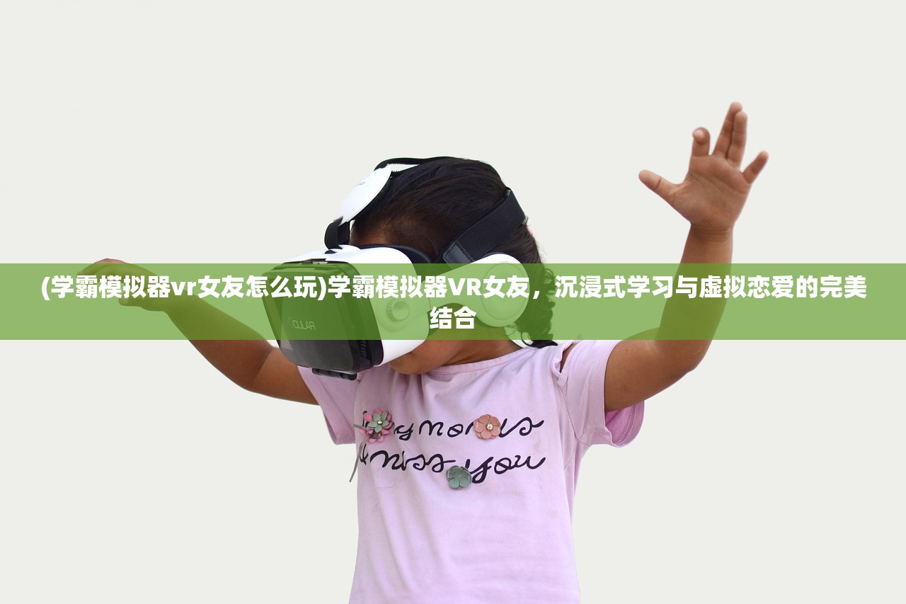 (学霸模拟器vr女友怎么玩)学霸模拟器VR女友，沉浸式学习与虚拟恋爱的完美结合