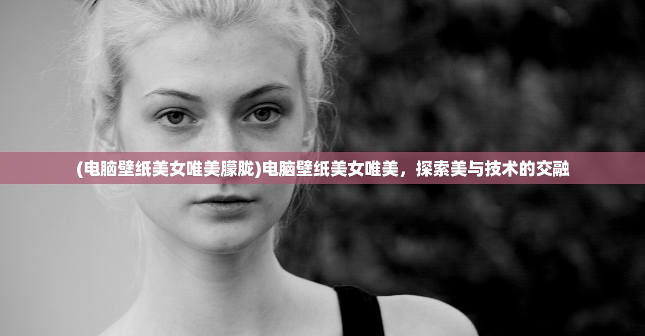 (电脑壁纸美女唯美朦胧)电脑壁纸美女唯美，探索美与技术的交融
