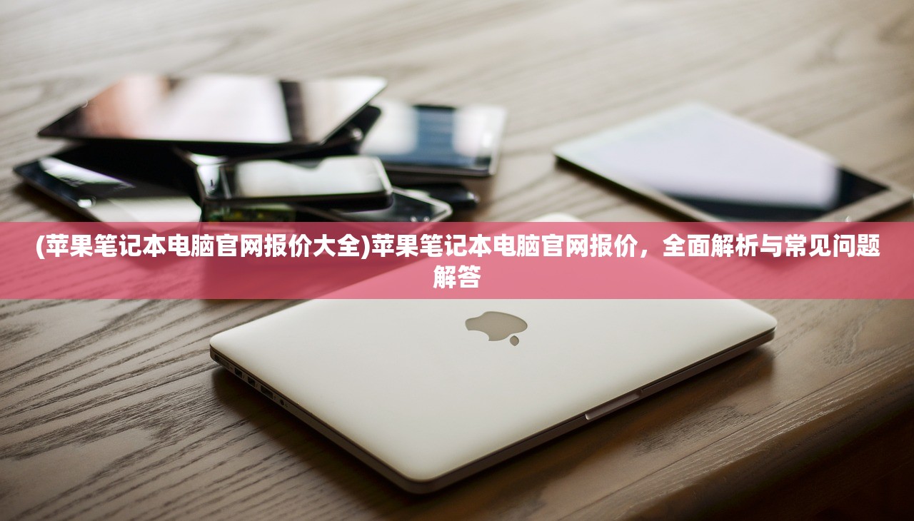 (苹果笔记本电脑官网报价大全)苹果笔记本电脑官网报价，全面解析与常见问题解答