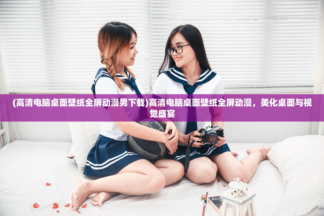 (高清电脑桌面壁纸全屏动漫男下载)高清电脑桌面壁纸全屏动漫，美化桌面与视觉盛宴