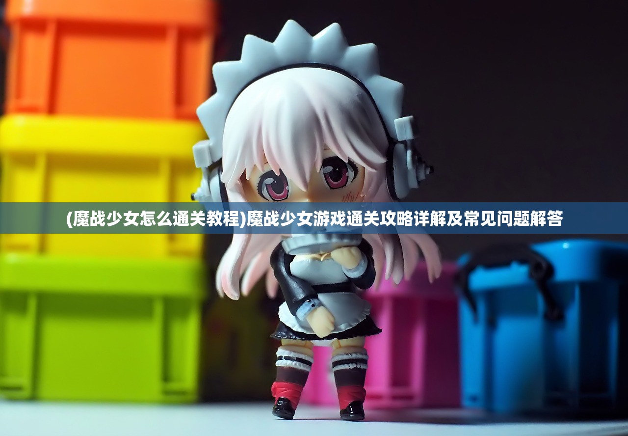 (魔战少女怎么通关教程)魔战少女游戏通关攻略详解及常见问题解答