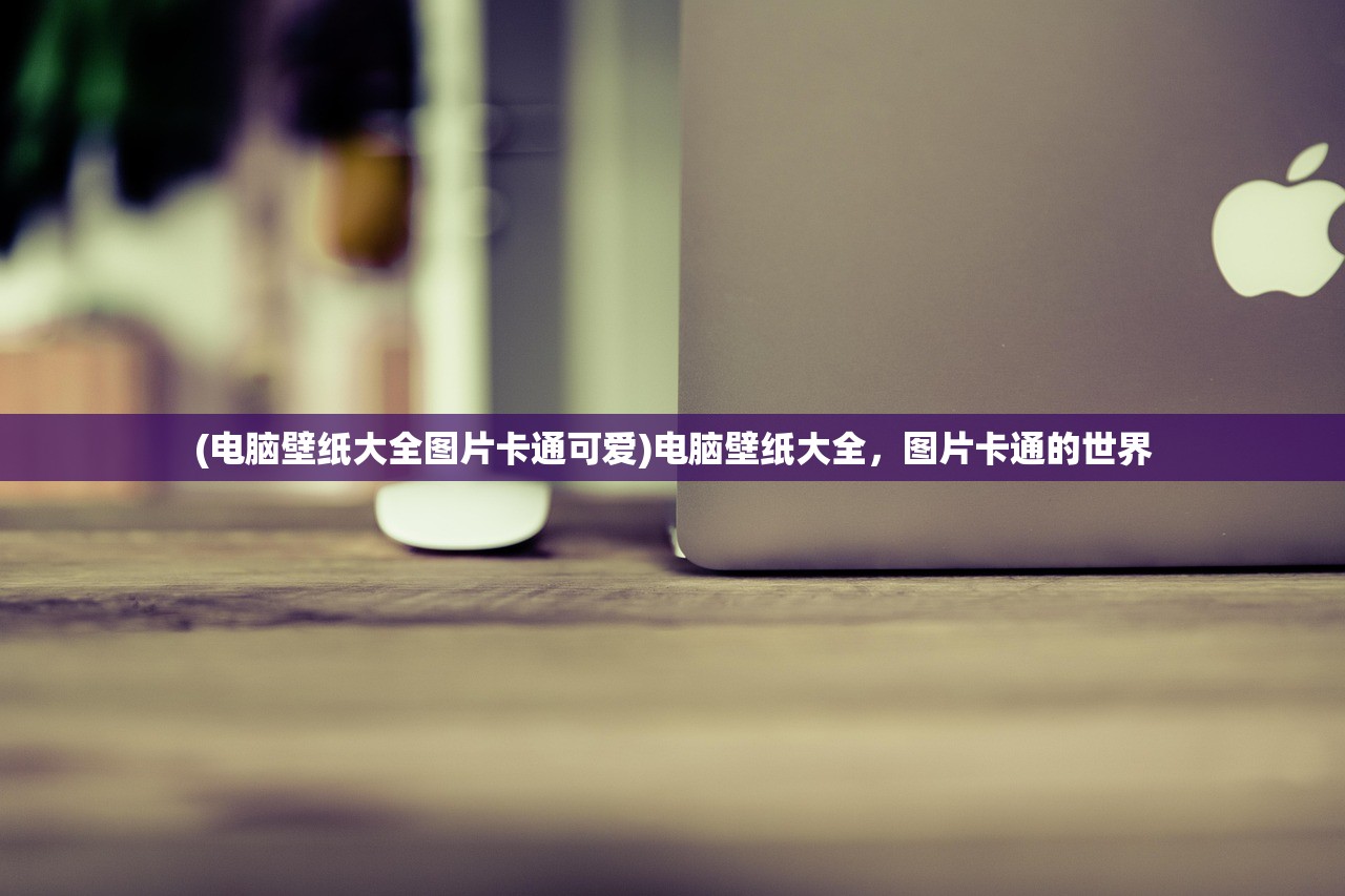 (电脑壁纸大全图片卡通可爱)电脑壁纸大全，图片卡通的世界