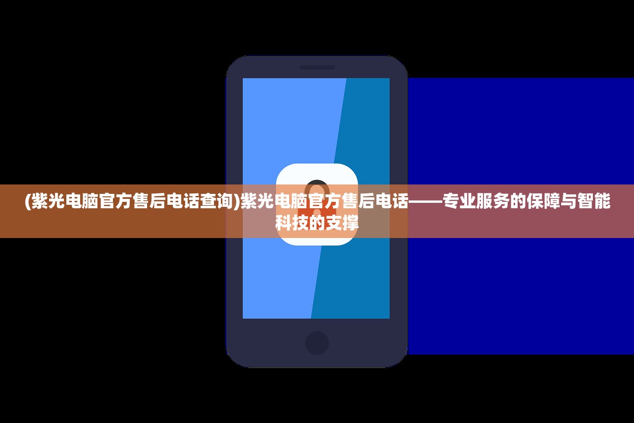 (紫光电脑官方售后电话查询)紫光电脑官方售后电话——专业服务的保障与智能科技的支撑
