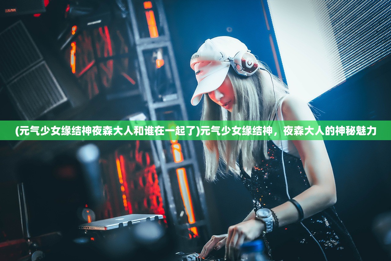 (元气少女缘结神夜森大人和谁在一起了)元气少女缘结神，夜森大人的神秘魅力