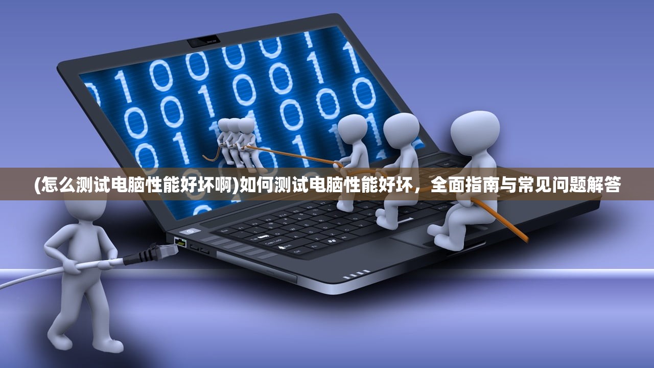(怎么测试电脑性能好坏啊)如何测试电脑性能好坏，全面指南与常见问题解答