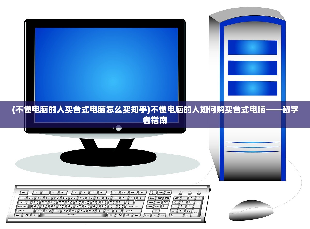 (不懂电脑的人买台式电脑怎么买知乎)不懂电脑的人如何购买台式电脑——初学者指南