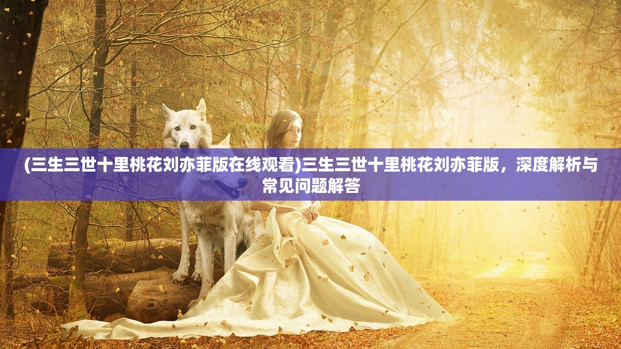 (三生三世十里桃花刘亦菲版在线观看)三生三世十里桃花刘亦菲版，深度解析与常见问题解答
