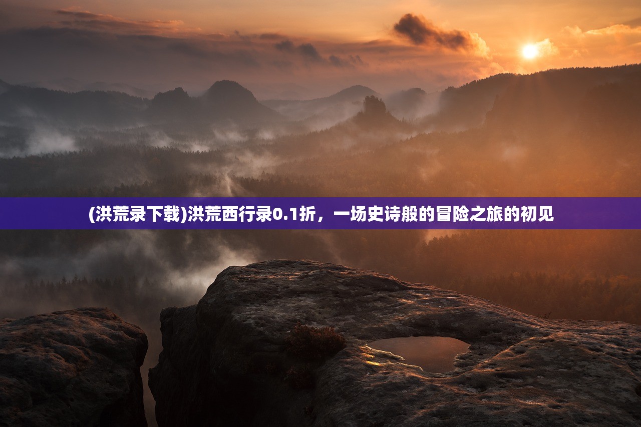 (洪荒录下载)洪荒西行录0.1折，一场史诗般的冒险之旅的初见
