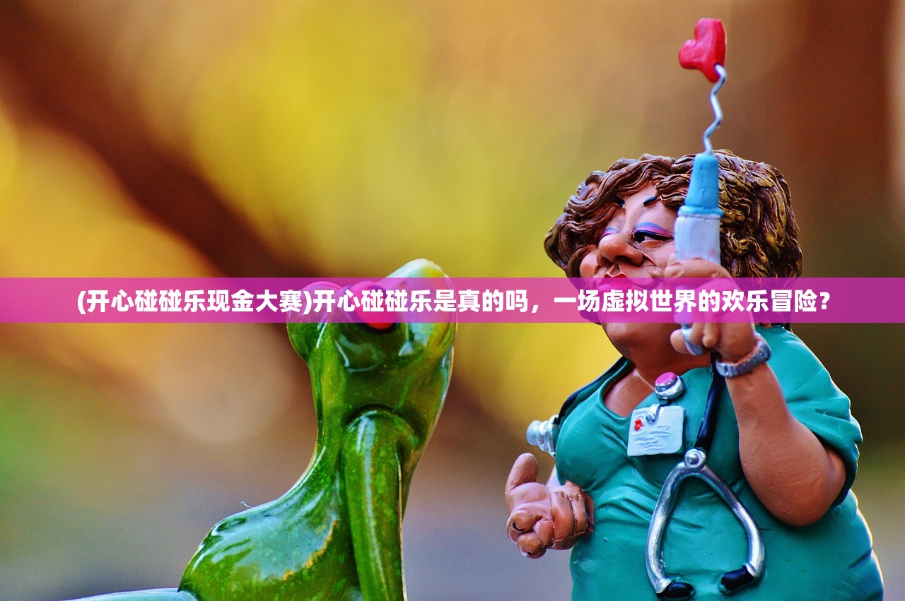 (开心碰碰乐现金大赛)开心碰碰乐是真的吗，一场虚拟世界的欢乐冒险？