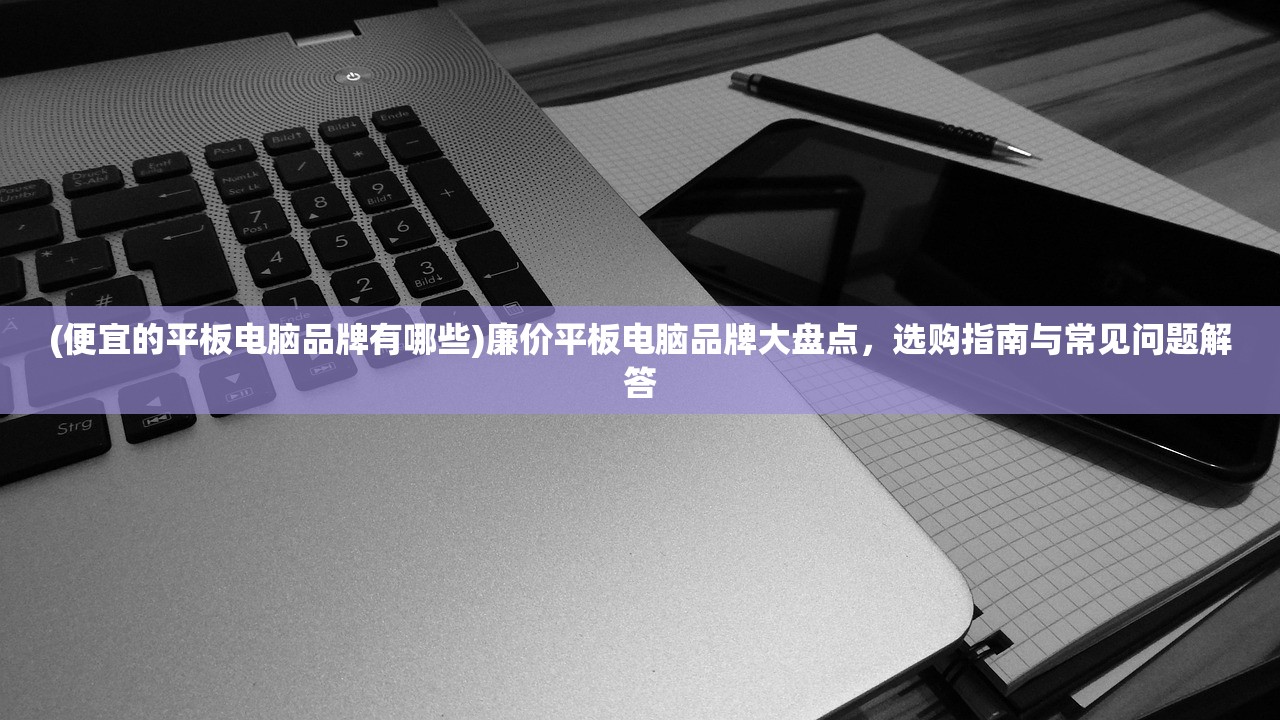 (便宜的平板电脑品牌有哪些)廉价平板电脑品牌大盘点，选购指南与常见问题解答