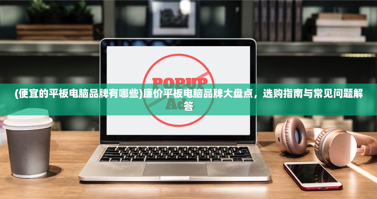(便宜的平板电脑品牌有哪些)廉价平板电脑品牌大盘点，选购指南与常见问题解答
