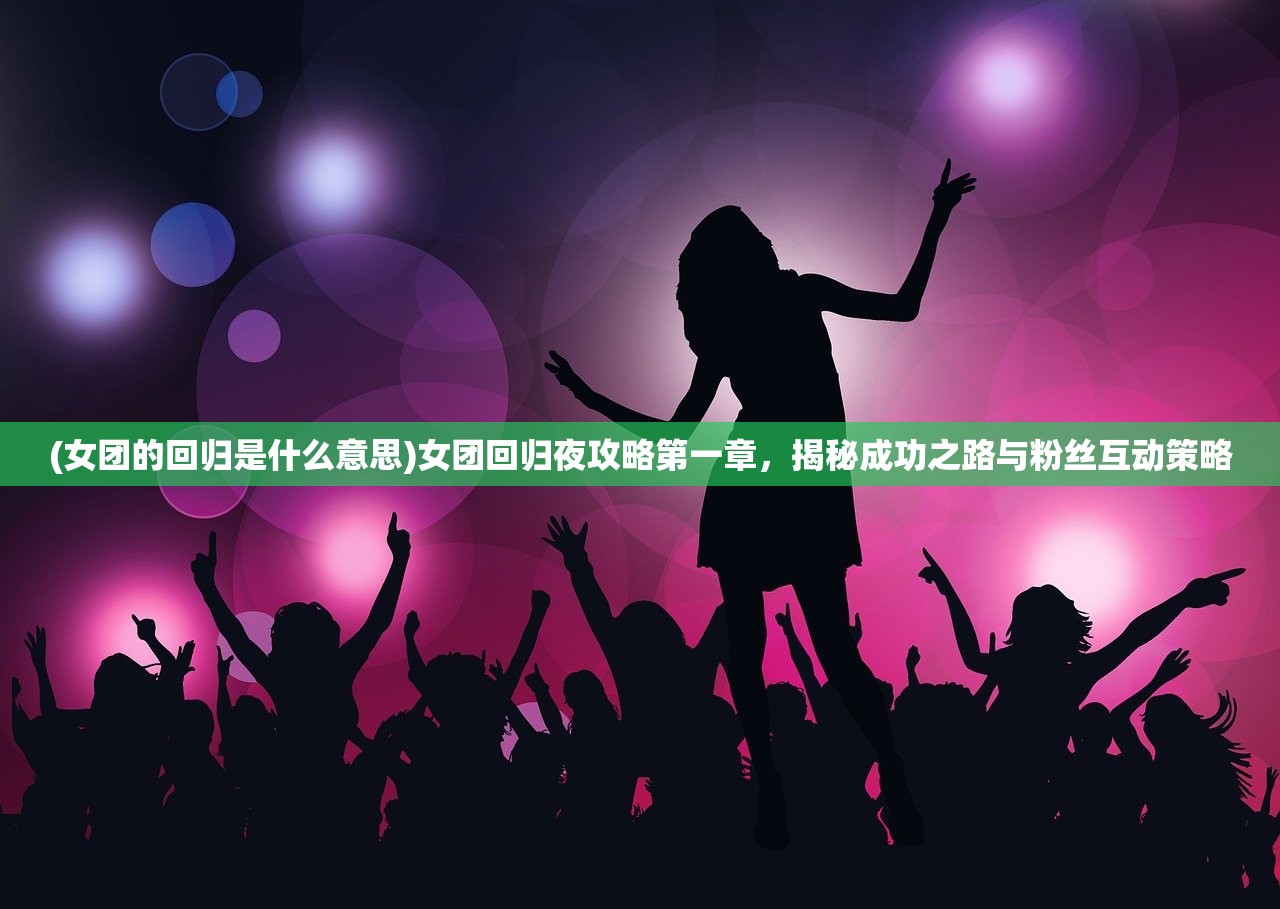 (女团的回归是什么意思)女团回归夜攻略第一章，揭秘成功之路与粉丝互动策略
