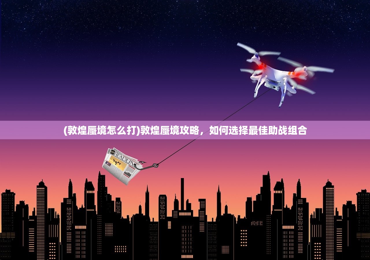 (敦煌蜃境怎么打)敦煌蜃境攻略，如何选择最佳助战组合