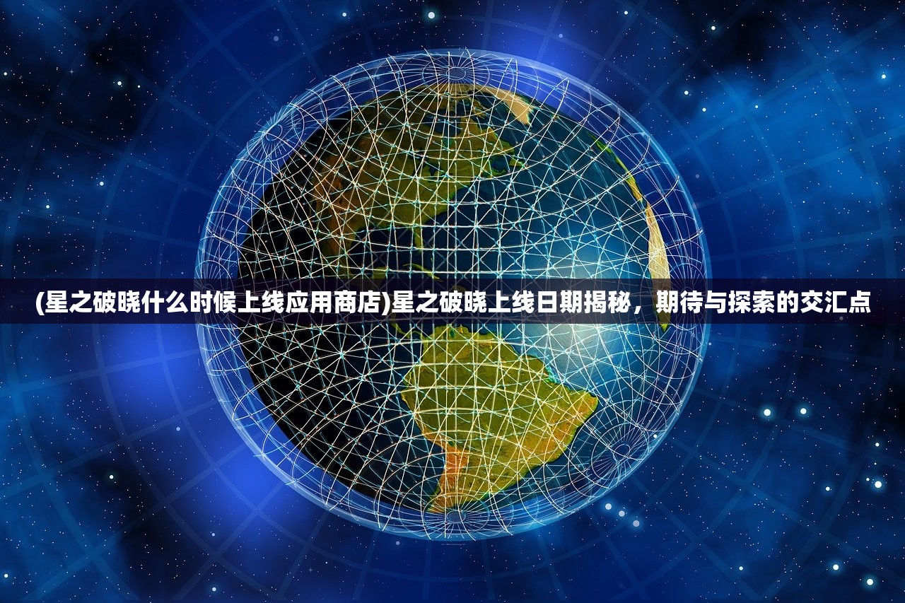 (星之破晓什么时候上线应用商店)星之破晓上线日期揭秘，期待与探索的交汇点