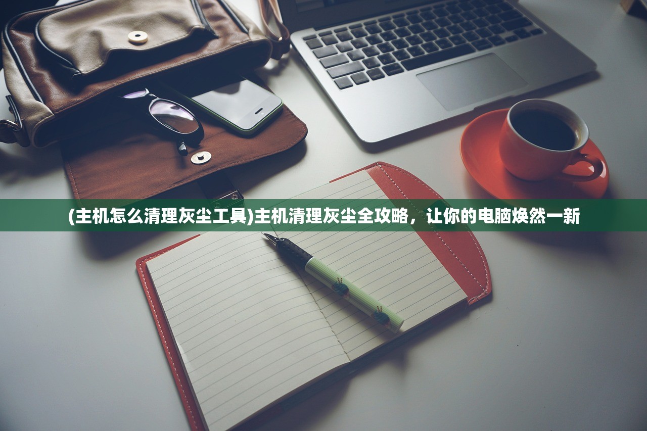 (主机怎么清理灰尘工具)主机清理灰尘全攻略，让你的电脑焕然一新