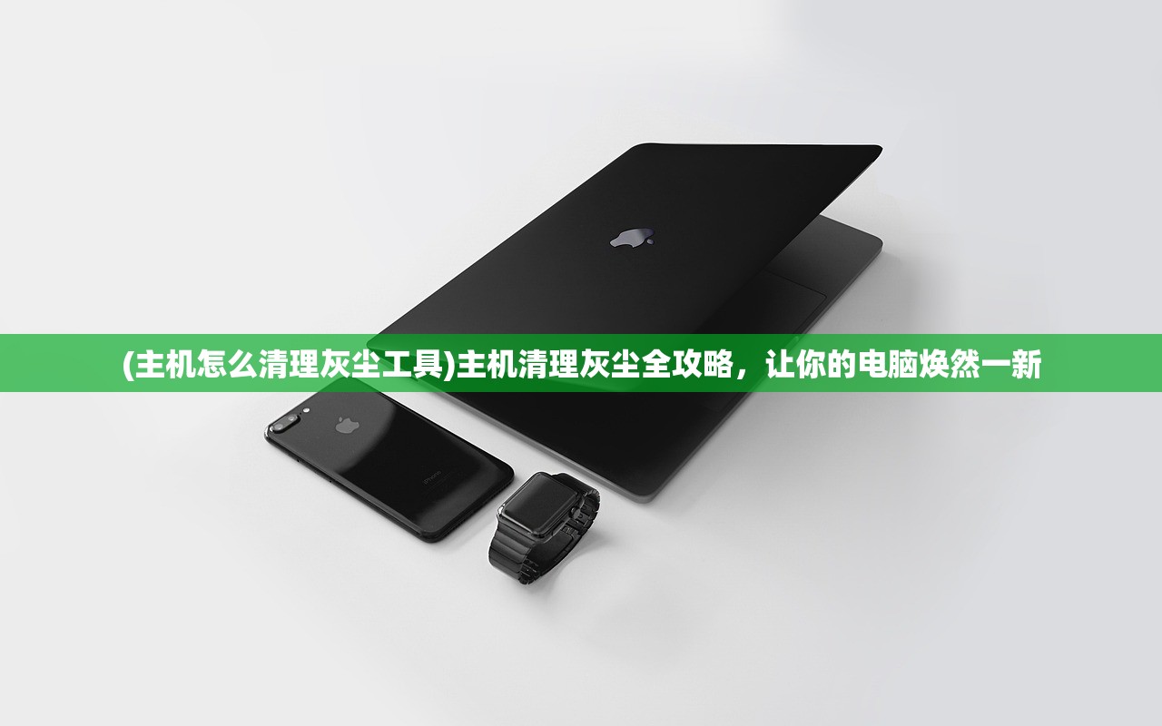(主机怎么清理灰尘工具)主机清理灰尘全攻略，让你的电脑焕然一新