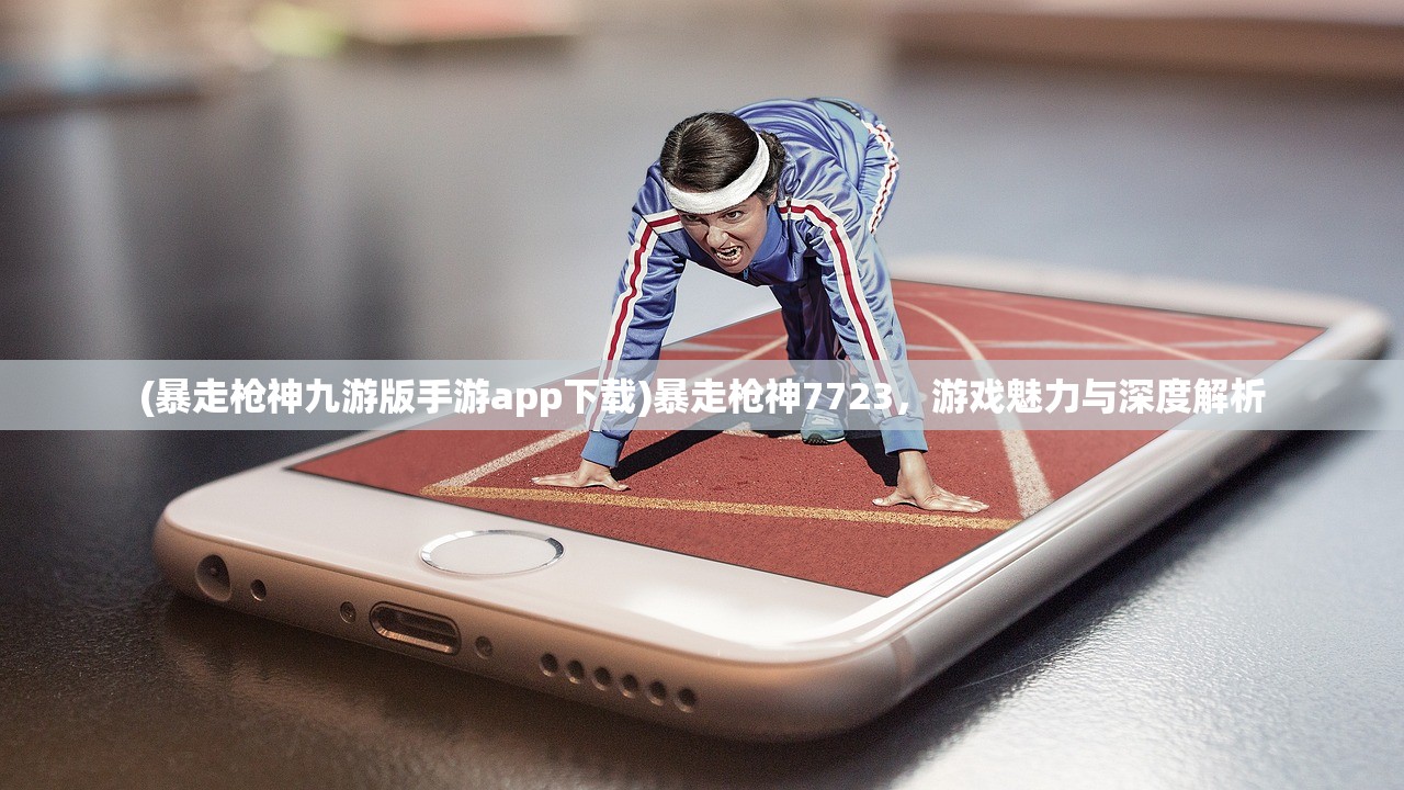(暴走枪神九游版手游app下载)暴走枪神7723，游戏魅力与深度解析