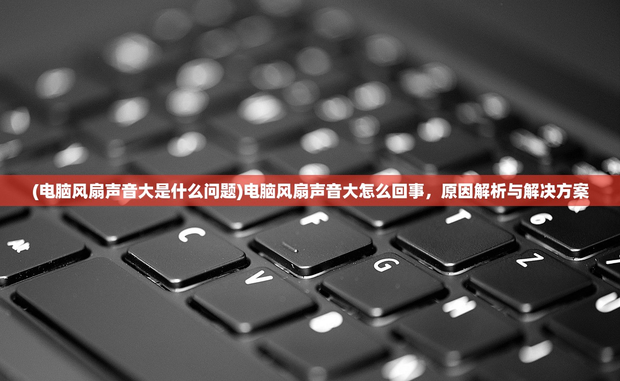 (电脑风扇声音大是什么问题)电脑风扇声音大怎么回事，原因解析与解决方案