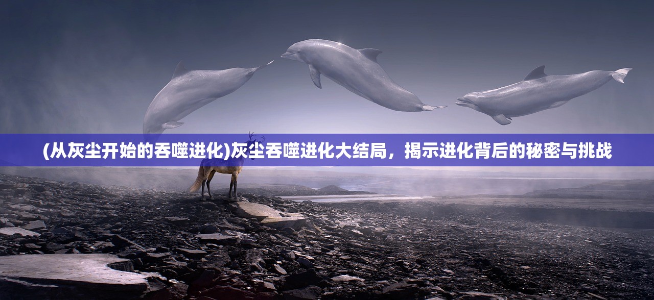 (从灰尘开始的吞噬进化)灰尘吞噬进化大结局，揭示进化背后的秘密与挑战
