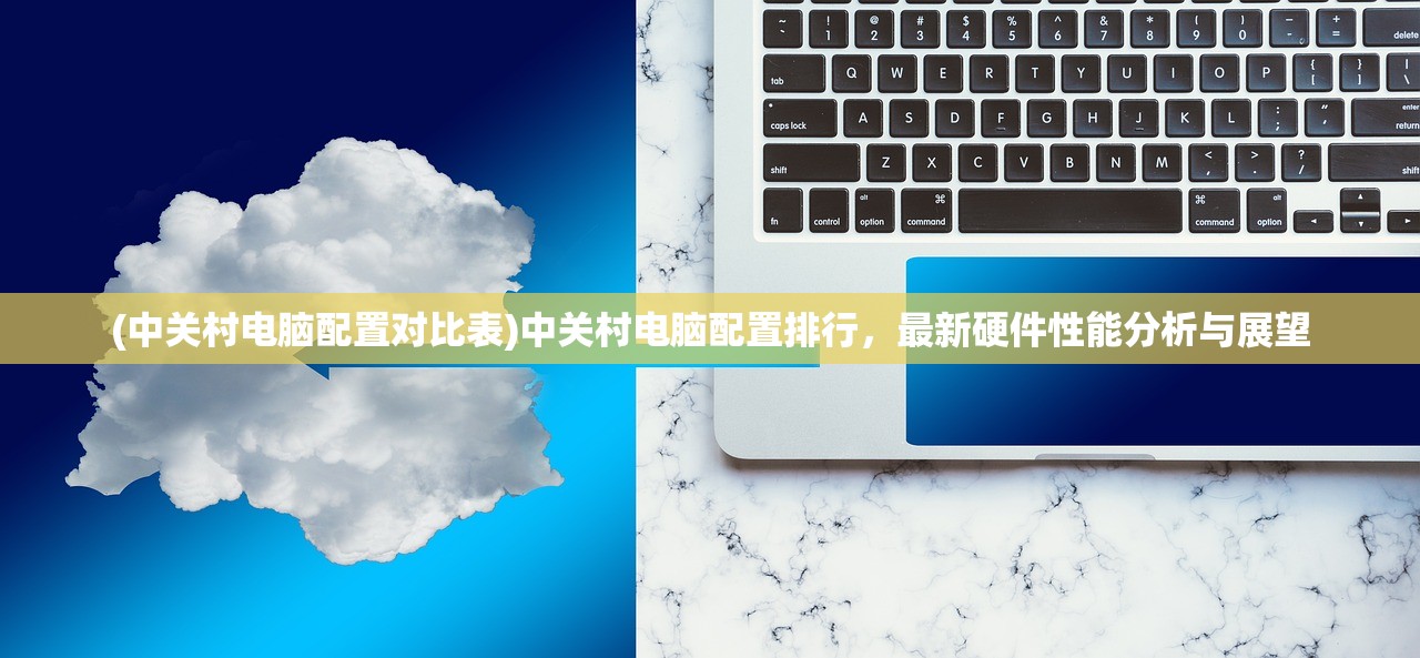 (中关村电脑配置对比表)中关村电脑配置排行，最新硬件性能分析与展望