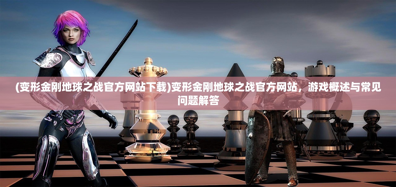(变形金刚地球之战官方网站下载)变形金刚地球之战官方网站，游戏概述与常见问题解答