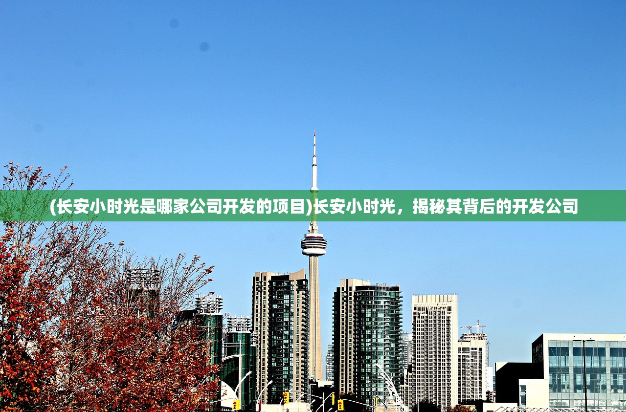 (长安小时光是哪家公司开发的项目)长安小时光，揭秘其背后的开发公司