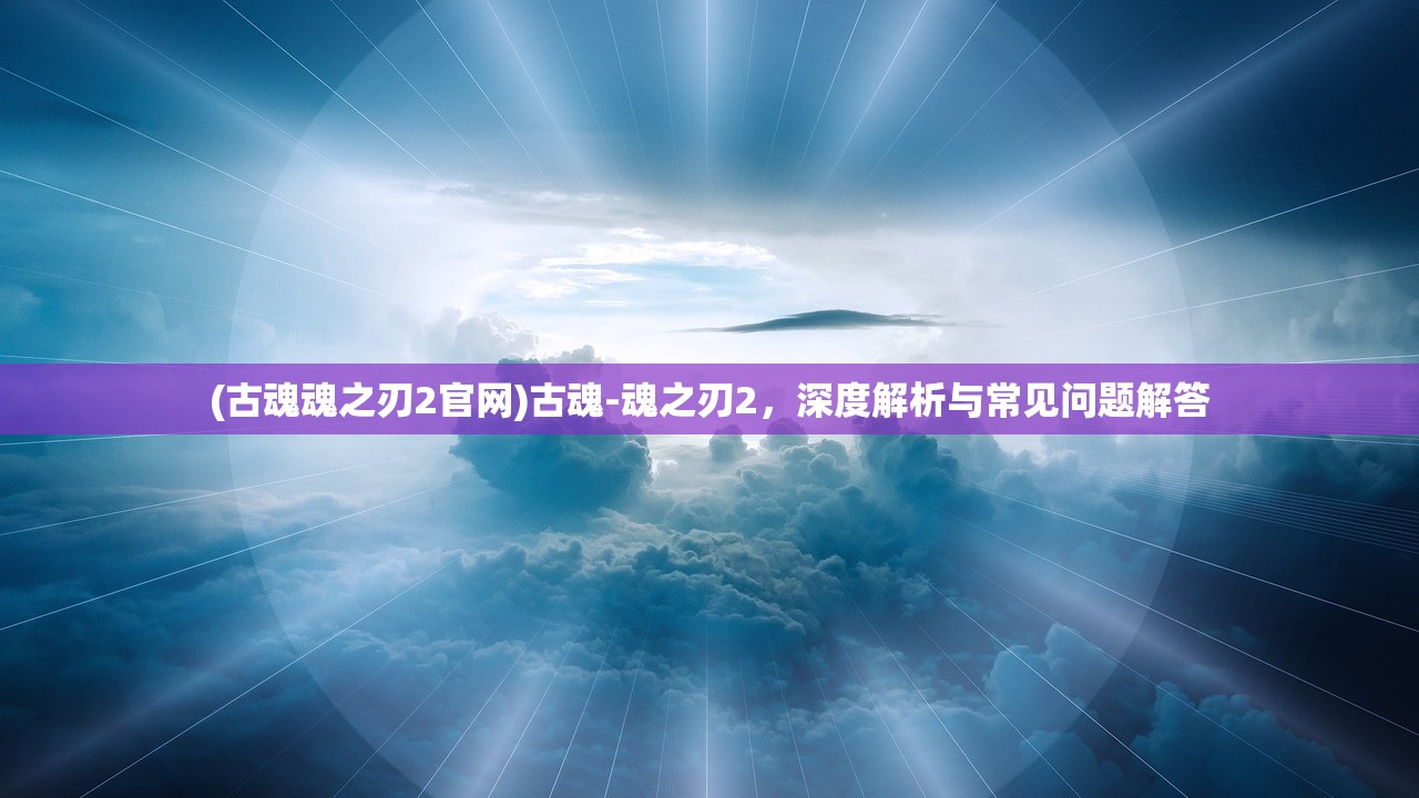 (古魂魂之刃2官网)古魂-魂之刃2，深度解析与常见问题解答