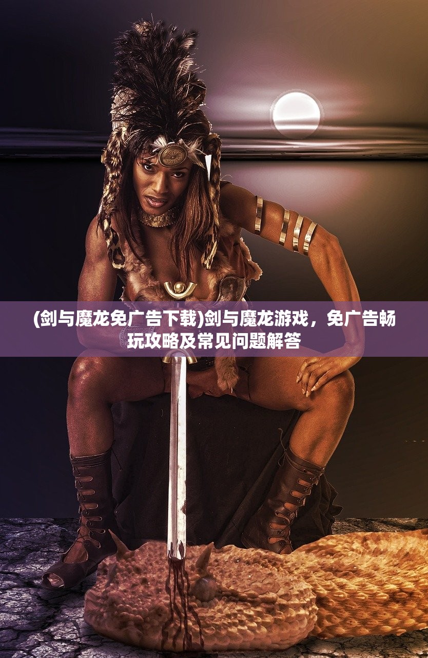 (剑与魔龙免广告下载)剑与魔龙游戏，免广告畅玩攻略及常见问题解答