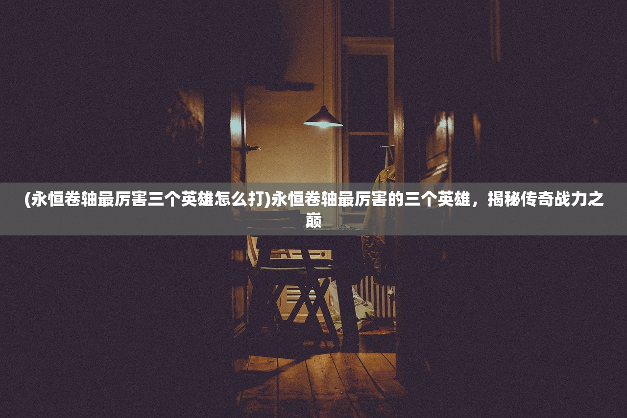(永恒卷轴最厉害三个英雄怎么打)永恒卷轴最厉害的三个英雄，揭秘传奇战力之巅