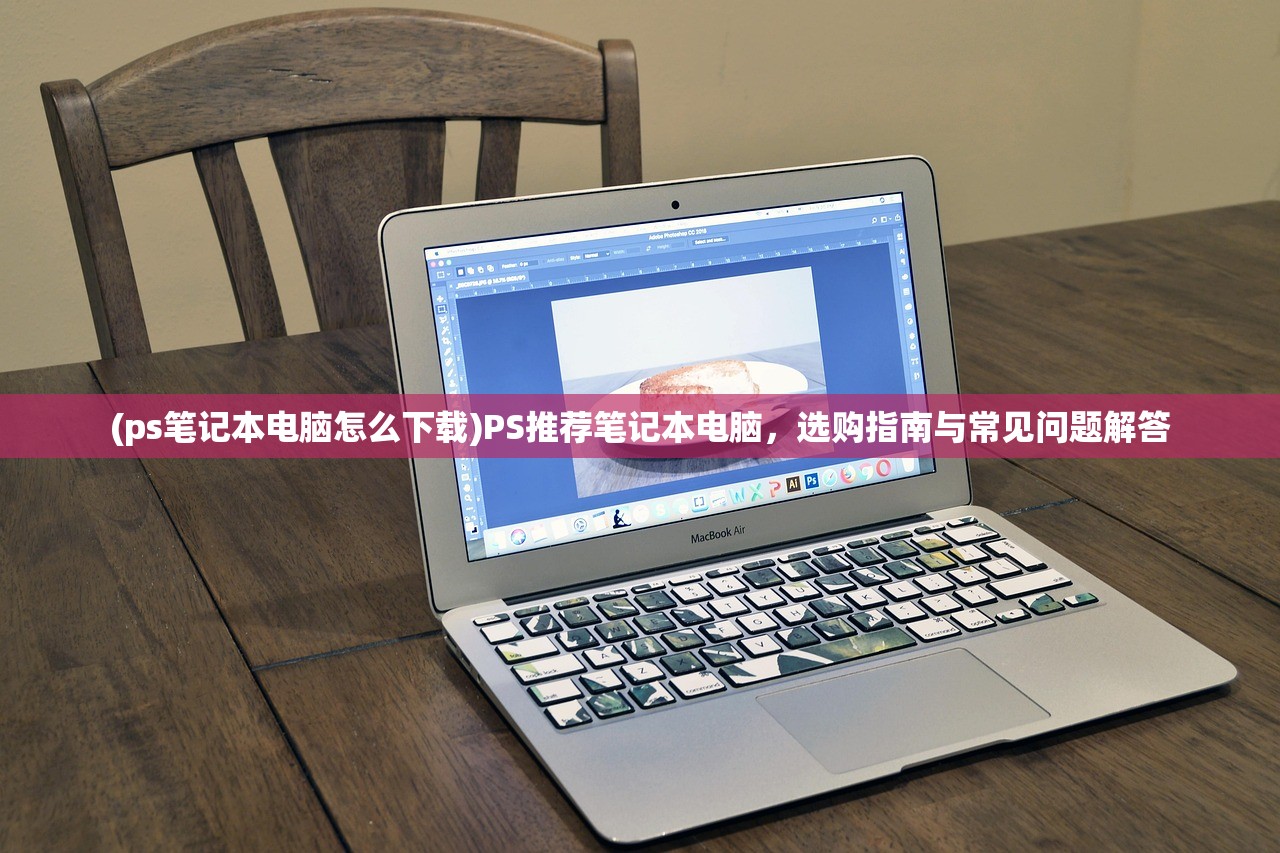 (ps笔记本电脑怎么下载)PS推荐笔记本电脑，选购指南与常见问题解答
