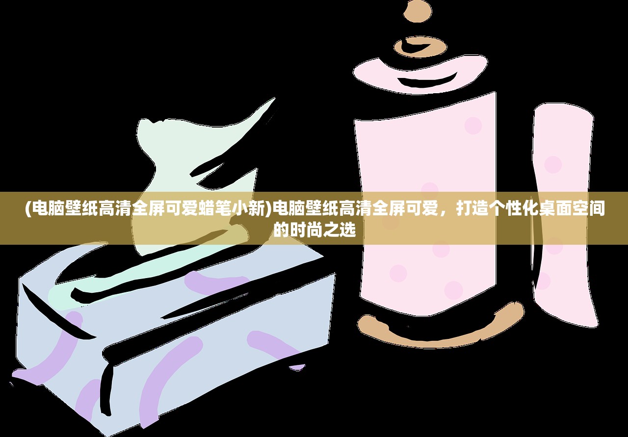 (电脑壁纸高清全屏可爱蜡笔小新)电脑壁纸高清全屏可爱，打造个性化桌面空间的时尚之选