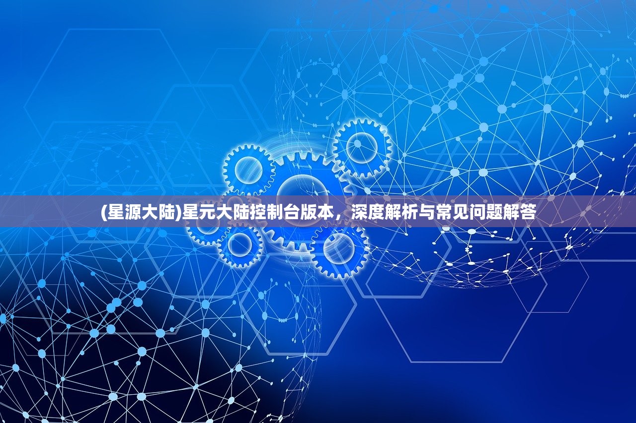 (星源大陆)星元大陆控制台版本，深度解析与常见问题解答